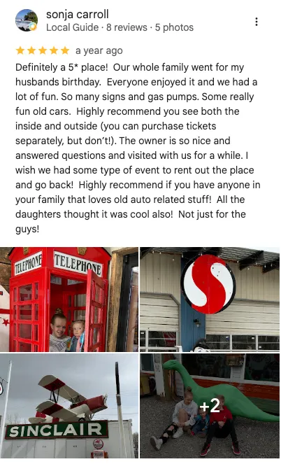 Sonja carroll on Google: 5 out of 5 stars. " Definitely a five* place! Our whole family went for my husband's birthday. Everyone enjoyed it and we had a lot of fun. So many signs and gas pumps. Some really fun old cars. Highly recommend you see both the inside and outside. ( you can purchase tickets separately, but don't!) the owner is so nice and answered question and visited with us for a while. I wish we had some type of event to rent out the place and go back! Highly recommend if you have anyone in your family that loves old auto related stuff! All the daughters thought it was cool also, not just for the guys!"