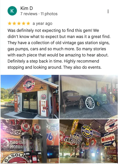 Kim D on Google: 5 out of 5 stars. " it was definitely not expecting to find this gem! We didn't know what to expect, but man was a great find. They have a collection of old vintage gas station signs, gas pumps, cars and so much more. So many stories with each piece that it would be amazing to hear about. Definitely step back in time. Highly recommended stopping and looking around. They also do events. "
