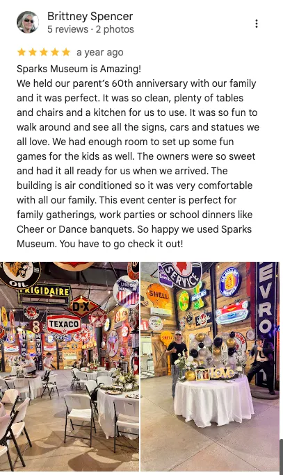 Brittney Spencer on Google: 5 out of 5 stars. " sparks Museum is amazing! We held our parents 60th anniversary with our family and it was perfect. It was so clean, plenty of tables and chairs and a kitchen for us to use. It was it's so fun to walk around and see all the signs, cars, and statues we all love. We had enough room to set up some fun games for the kids as well. The owners were so sweet and had all ready for us when we arrived. The building is air conditioned so it was very comfortable with all of our family. This event center is perfect for family gatherings, work parties, or school dinners like cheer or dance banquets. happy we spark museum you have to go check it out!"